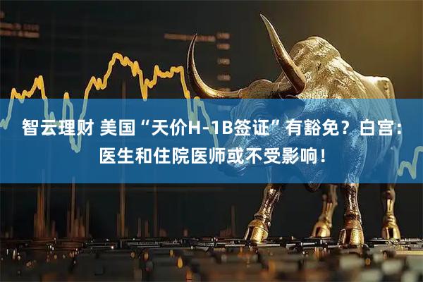 智云理财 美国“天价H-1B签证”有豁免？白宫：医生和住院医师或不受影响！