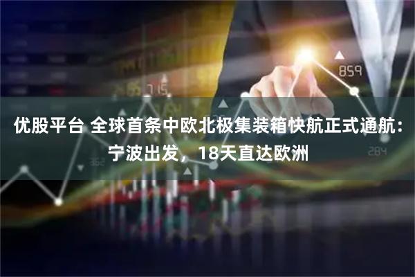 优股平台 全球首条中欧北极集装箱快航正式通航：宁波出发，18天直达欧洲