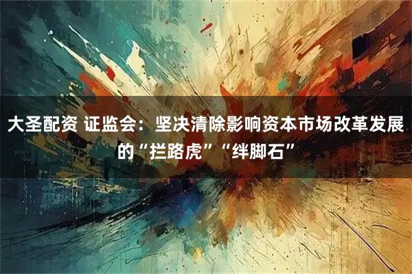 大圣配资 证监会：坚决清除影响资本市场改革发展的“拦路虎”“绊脚石”