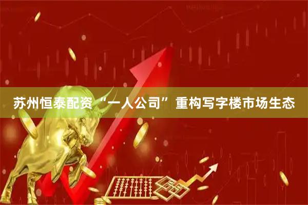 苏州恒泰配资 “一人公司” 重构写字楼市场生态