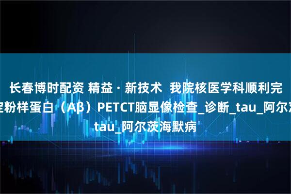 长春博时配资 精益 · 新技术  我院核医学科顺利完成首例淀粉样蛋白（Aβ）PETCT脑显像检查_诊断_tau_阿尔茨海默病