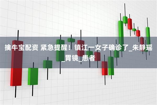 擒牛宝配资 紧急提醒！镇江一女子确诊了_朱静瑶_胃镜_患者