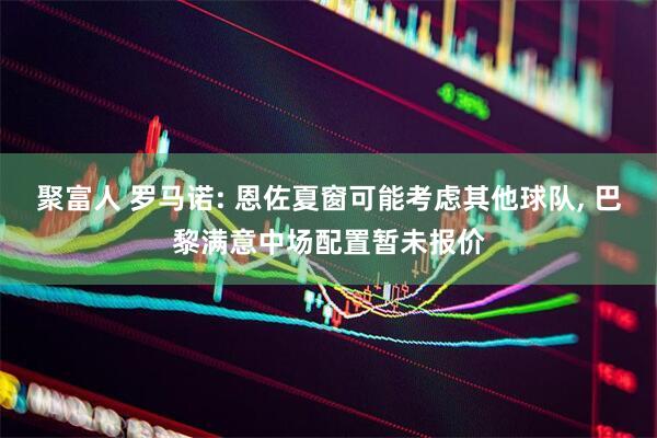 聚富人 罗马诺: 恩佐夏窗可能考虑其他球队, 巴黎满意中场配置暂未报价