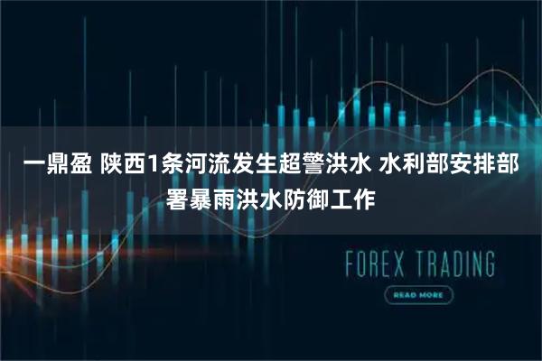 一鼎盈 陕西1条河流发生超警洪水 水利部安排部署暴雨洪水防御工作