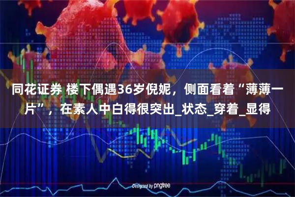 同花证券 楼下偶遇36岁倪妮，侧面看着“薄薄一片”，在素人中白得很突出_状态_穿着_显得