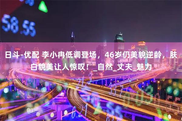 日斗-优配 李小冉低调登场，46岁仍美貌逆龄，肤白貌美让人惊叹！_自然_丈夫_魅力