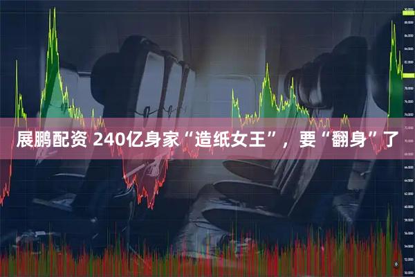 展鹏配资 240亿身家“造纸女王”，要“翻身”了