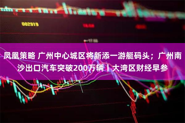 凤凰策略 广州中心城区将新添一游艇码头；广州南沙出口汽车突破200万辆丨大湾区财经早参