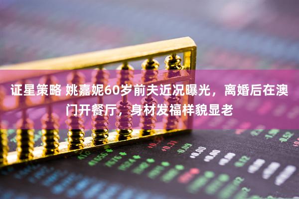 证星策略 姚嘉妮60岁前夫近况曝光，离婚后在澳门开餐厅，身材发福样貌显老