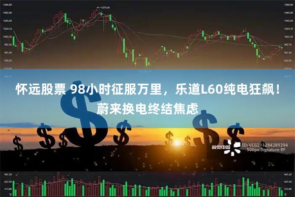 怀远股票 98小时征服万里，乐道L60纯电狂飙！蔚来换电终结焦虑