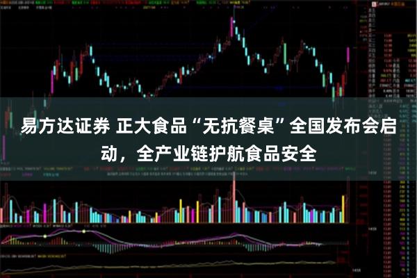 易方达证券 正大食品“无抗餐桌”全国发布会启动，全产业链护航食品安全