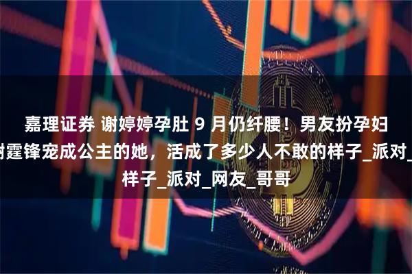 嘉理证券 谢婷婷孕肚 9 月仍纤腰！男友扮孕妇逗笑，被谢霆锋宠成公主的她，活成了多少人不敢的样子_派对_网友_哥哥