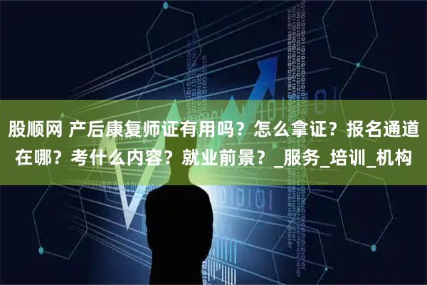 股顺网 产后康复师证有用吗？怎么拿证？报名通道在哪？考什么内容？就业前景？_服务_培训_机构