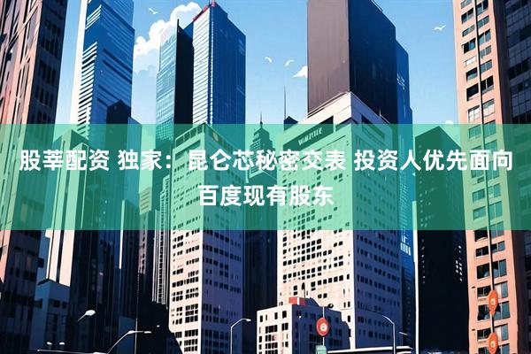 股莘配资 独家：昆仑芯秘密交表 投资人优先面向百度现有股东