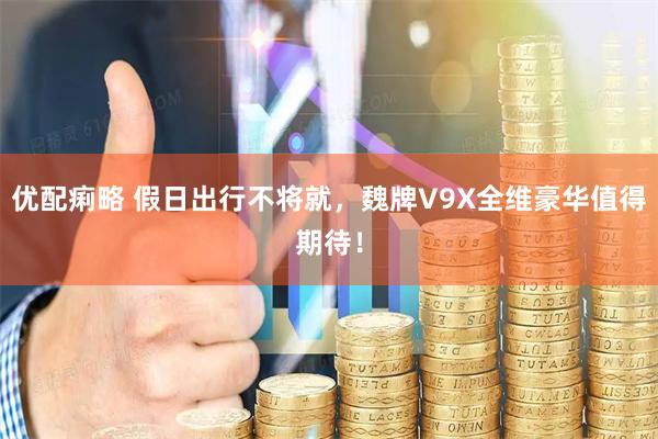 优配痢略 假日出行不将就，魏牌V9X全维豪华值得期待！