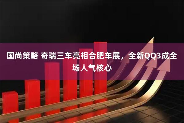 国尚策略 奇瑞三车亮相合肥车展，全新QQ3成全场人气核心