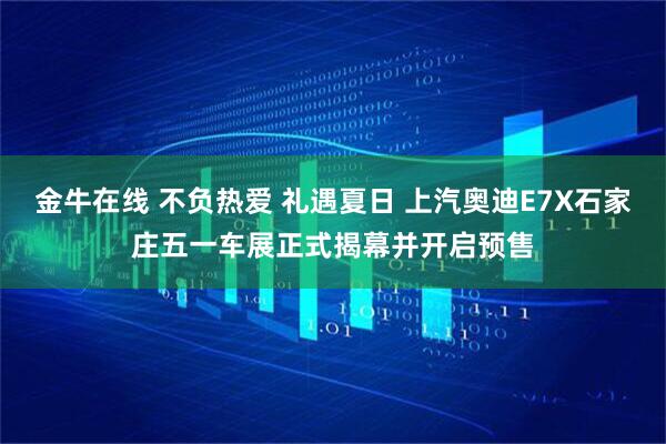 金牛在线 不负热爱 礼遇夏日 上汽奥迪E7X石家庄五一车展正式揭幕并开启预售