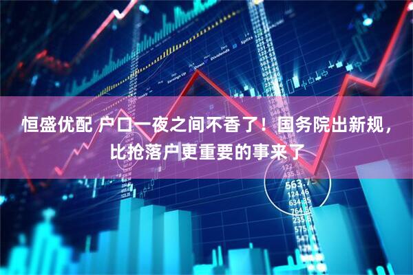 恒盛优配 户口一夜之间不香了！国务院出新规，比抢落户更重要的事来了