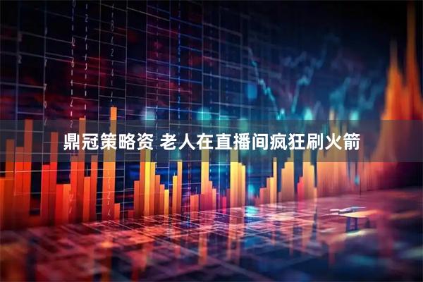 鼎冠策略资 老人在直播间疯狂刷火箭