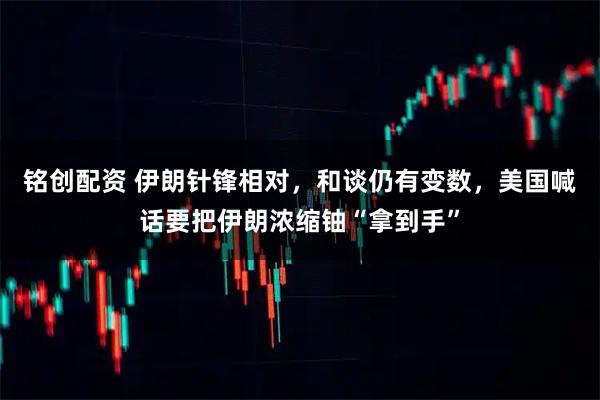 铭创配资 伊朗针锋相对，和谈仍有变数，美国喊话要把伊朗浓缩铀“拿到手”