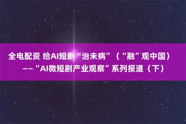 全电配资 给AI短剧“治未病”（“融”观中国）  ——“AI微短剧产业观察”系列报道（下）