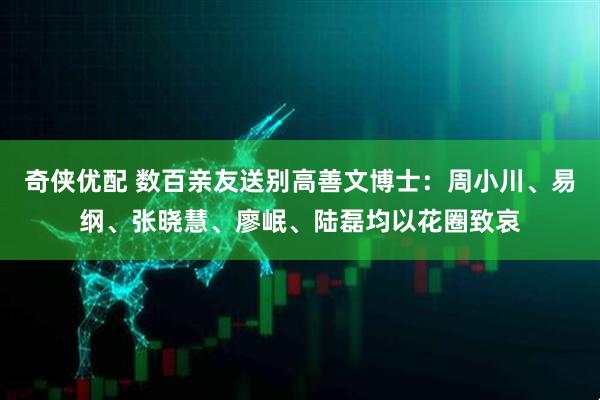 奇侠优配 数百亲友送别高善文博士：周小川、易纲、张晓慧、廖岷、陆磊均以花圈致哀