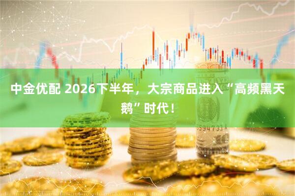 中金优配 2026下半年，大宗商品进入“高频黑天鹅”时代！