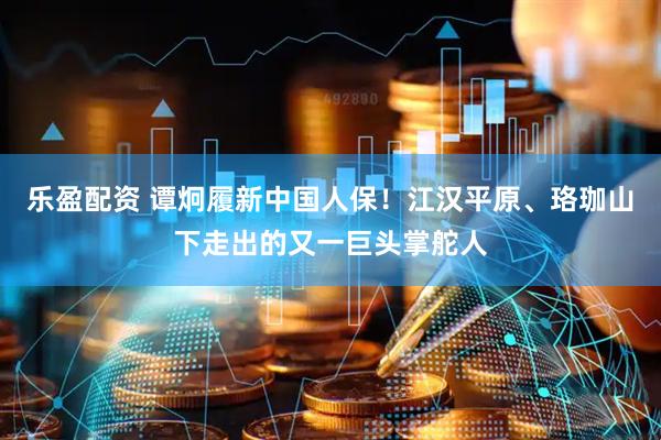 乐盈配资 谭炯履新中国人保！江汉平原、珞珈山下走出的又一巨头掌舵人