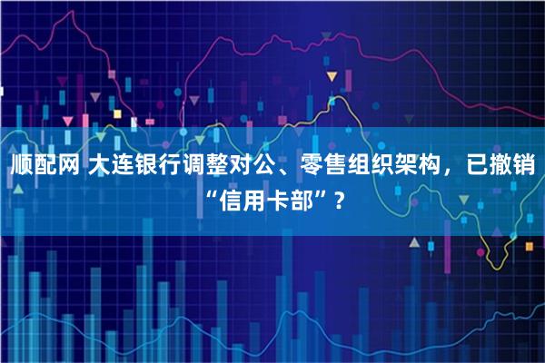 顺配网 大连银行调整对公、零售组织架构，已撤销“信用卡部”？