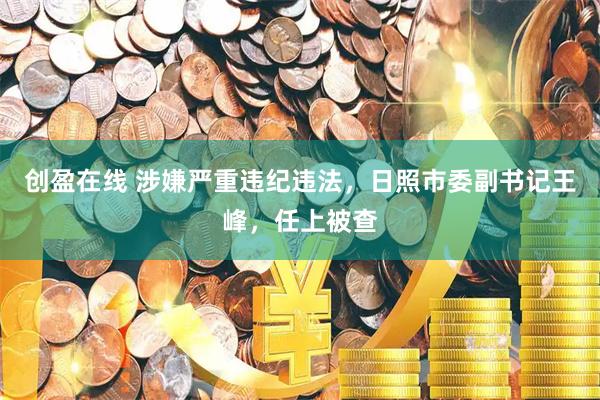 创盈在线 涉嫌严重违纪违法，日照市委副书记王峰，任上被查