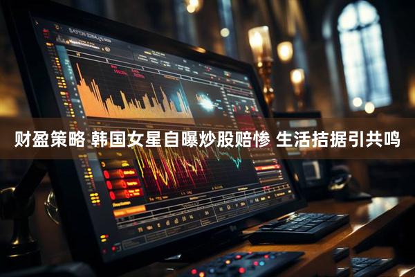 财盈策略 韩国女星自曝炒股赔惨 生活拮据引共鸣