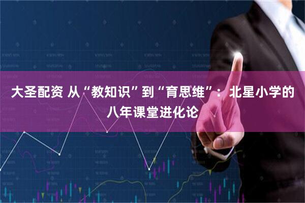 大圣配资 从“教知识”到“育思维”：北星小学的八年课堂进化论